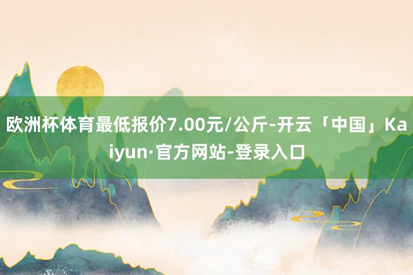 欧洲杯体育最低报价7.00元/公斤-开云「中国」Kaiyun·官方网站-登录入口