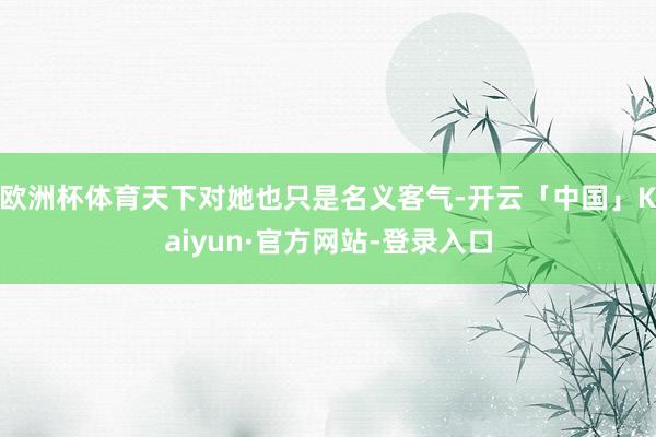 欧洲杯体育天下对她也只是名义客气-开云「中国」Kaiyun·官方网站-登录入口