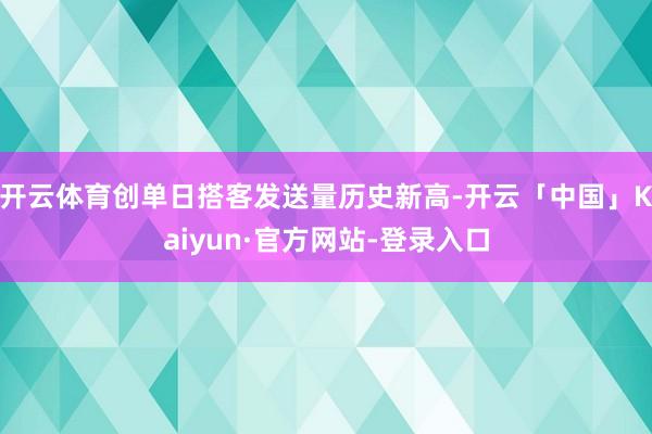 开云体育创单日搭客发送量历史新高-开云「中国」Kaiyun·官方网站-登录入口