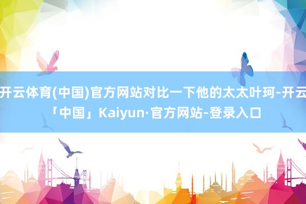 开云体育(中国)官方网站对比一下他的太太叶珂-开云「中国」Kaiyun·官方网站-登录入口