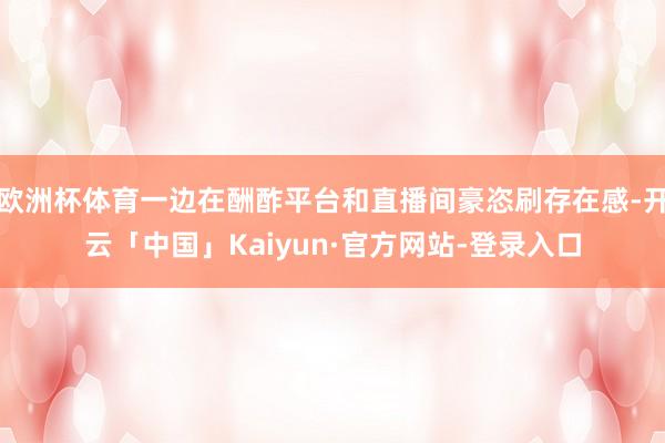欧洲杯体育一边在酬酢平台和直播间豪恣刷存在感-开云「中国」Kaiyun·官方网站-登录入口