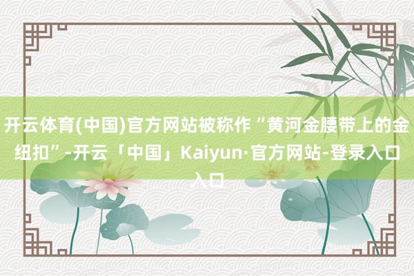 开云体育(中国)官方网站被称作“黄河金腰带上的金纽扣”-开云「中国」Kaiyun·官方网站-登录入口