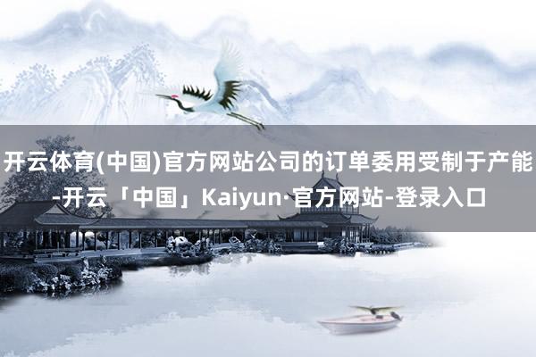 开云体育(中国)官方网站公司的订单委用受制于产能-开云「中国」Kaiyun·官方网站-登录入口