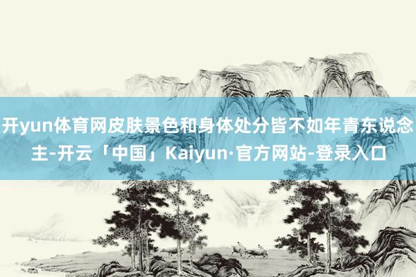开yun体育网皮肤景色和身体处分皆不如年青东说念主-开云「中国」Kaiyun·官方网站-登录入口