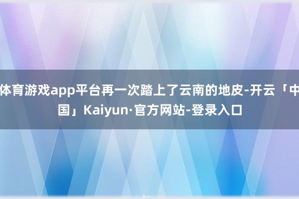 体育游戏app平台再一次踏上了云南的地皮-开云「中国」Kaiyun·官方网站-登录入口