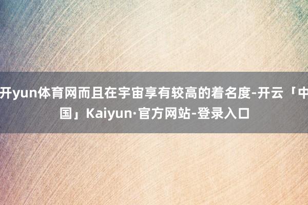 开yun体育网而且在宇宙享有较高的着名度-开云「中国」Kaiyun·官方网站-登录入口