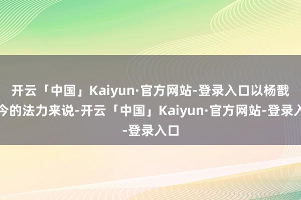 开云「中国」Kaiyun·官方网站-登录入口以杨戬当今的法力来说-开云「中国」Kaiyun·官方网站-登录入口