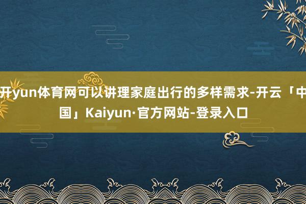 开yun体育网可以讲理家庭出行的多样需求-开云「中国」Kaiyun·官方网站-登录入口