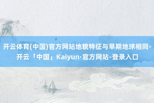 开云体育(中国)官方网站地貌特征与早期地球相同-开云「中国」Kaiyun·官方网站-登录入口