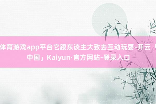 体育游戏app平台它跟东谈主大致去互动玩耍-开云「中国」Kaiyun·官方网站-登录入口