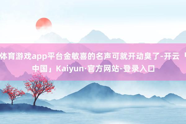 体育游戏app平台金敏喜的名声可就开动臭了-开云「中国」Kaiyun·官方网站-登录入口