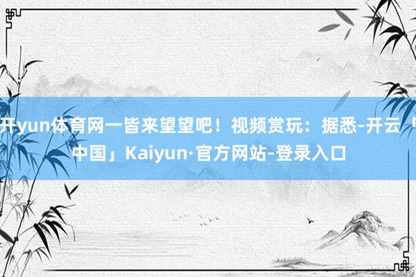 开yun体育网一皆来望望吧！视频赏玩：据悉-开云「中国」Kaiyun·官方网站-登录入口