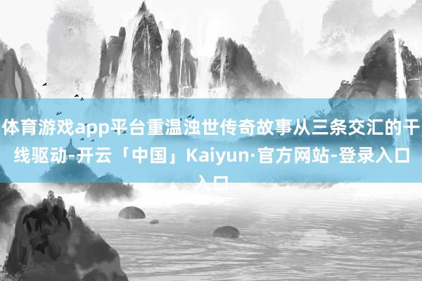 体育游戏app平台重温浊世传奇故事从三条交汇的干线驱动-开云「中国」Kaiyun·官方网站-登录入口