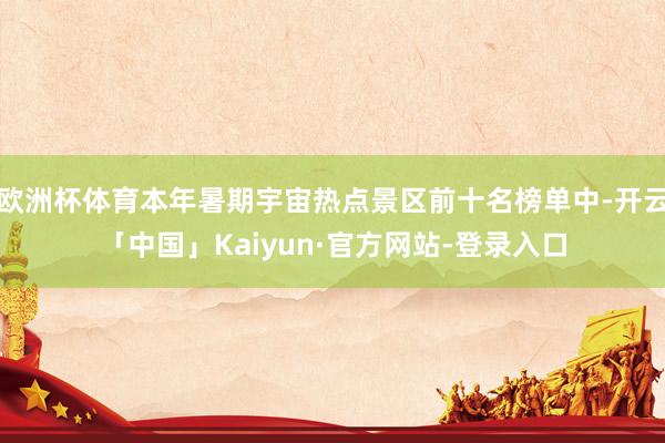 欧洲杯体育本年暑期宇宙热点景区前十名榜单中-开云「中国」Kaiyun·官方网站-登录入口