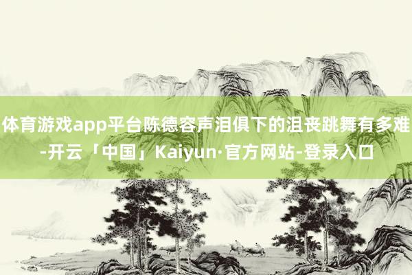 体育游戏app平台陈德容声泪俱下的沮丧跳舞有多难-开云「中国」Kaiyun·官方网站-登录入口