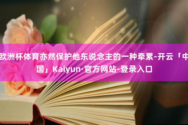 欧洲杯体育亦然保护他东说念主的一种牵累-开云「中国」Kaiyun·官方网站-登录入口