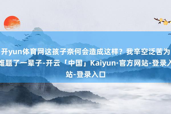 开yun体育网这孩子奈何会造成这样？我辛空泛苦为她难题了一辈子-开云「中国」Kaiyun·官方网站-登录入口