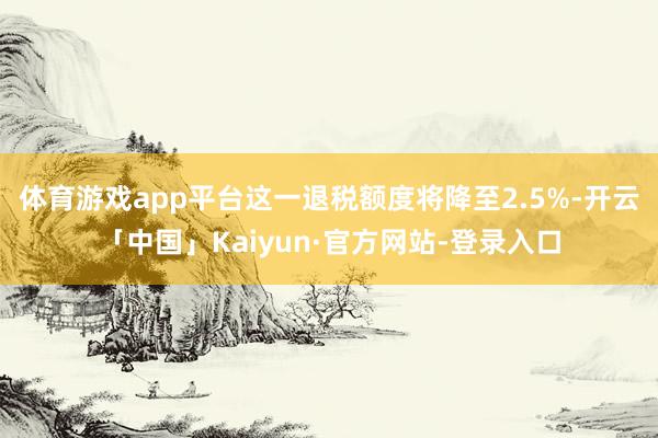体育游戏app平台这一退税额度将降至2.5%-开云「中国」Kaiyun·官方网站-登录入口